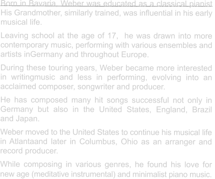 Born in Bavaria, Weber was educated as a classical pianist His Grandmother, similarly trained, was influential in his early  musical life. Leaving school at the age of 17,  he was drawn into more  contemporary music, performing with various ensembles and  artists inGermany and throughout Europe. During these touring years, Weber became more interested in writingmusic and less in performing, evolving into an  acclaimed composer, songwriter and producer.   He has composed many hit songs successful not only in Germany but also in the United States, England, Brazil  and Japan. Weber moved to the United States to continue his musical life in Atlantaand later in Columbus, Ohio as an arranger and record producer. While composing in various genres, he found his love for  new age (meditative instrumental) and minimalist piano music.