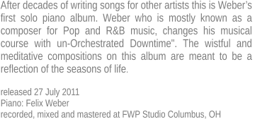 After decades of writing songs for other artists this is Weber’s first solo piano album. Weber who is mostly known as a  composer for Pop and R&B music, changes his musical  course with un-Orchestrated Downtime". The wistful and  meditative compositions on this album are meant to be a  reflection of the seasons of life.  released 27 July 2011 Piano: Felix Weber recorded, mixed and mastered at FWP Studio Columbus, OH