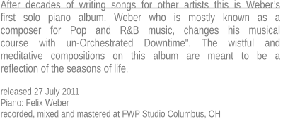 After decades of writing songs for other artists this is Weber’s first solo piano album. Weber who is mostly known as a  composer for Pop and R&B music, changes his musical  course with un-Orchestrated Downtime". The wistful and  meditative compositions on this album are meant to be a  reflection of the seasons of life.  released 27 July 2011 Piano: Felix Weber recorded, mixed and mastered at FWP Studio Columbus, OH